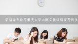 学编导专业考重庆大学大概文化成绩要考到多少分？您好，许昌市2014事业单位招聘什么时候出面试分数线，面试人员名单呢？