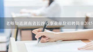 老师知道湖南省长沙市事业单位招聘简章2015年？？？