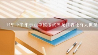 14年下半年事业单位考试黑龙江省还有大批量的么？