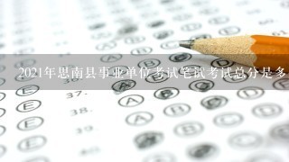2021年思南县事业单位考试笔试考试总分是多少?