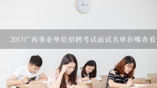 2015广西事业单位招聘考试面试名单在哪查看？