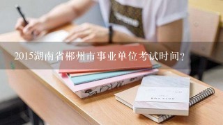 2015湖南省郴州市事业单位考试时间？
