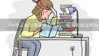 2016年云南省事业单位考试，报名表错过时间还有什么时候可以打印