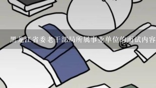 黑龙江省委老干部局所属事业单位的面试内容的大概范围有知道的吗