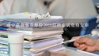 咸宁嘉鱼事业单位2016招聘面试资格复审
