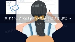 黑龙江省直2015年事业单位考试培训课程 ？