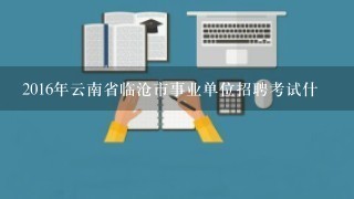 2016年云南省临沧市事业单位招聘考试什