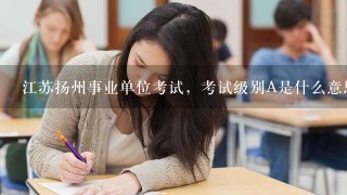 江苏扬州事业单位考试，考试级别A是什么意思？考几门？考哪些内容？
