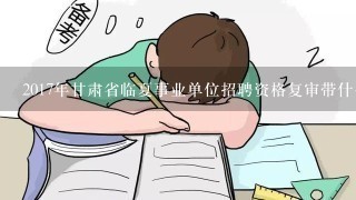 2017年甘肃省临夏事业单位招聘资格复审带什么材料？