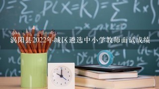 涡阳县2022年城区遴选中小学教师面试成绩