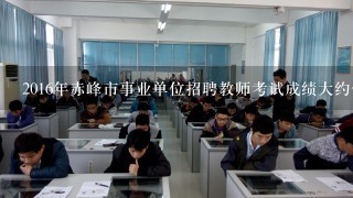 2016年赤峰市事业单位招聘教师考试成绩大约什么时候公布