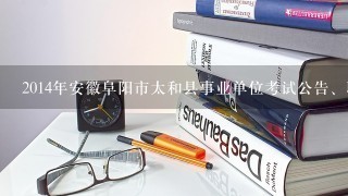 2014年安徽阜阳市太和县事业单位考试公告、职位表下载?