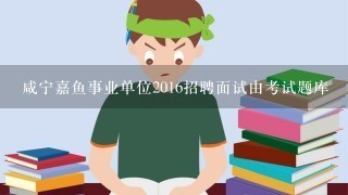 咸宁嘉鱼事业单位2016招聘面试由考试题库